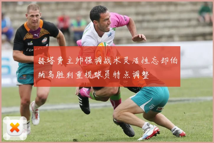 赫塔费主帅强调战术灵活性忘却伯纳乌胜利重视球员特点调整