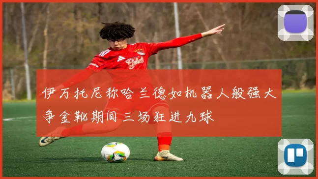 伊万托尼称哈兰德如机器人般强大争金靴期间三场狂进九球