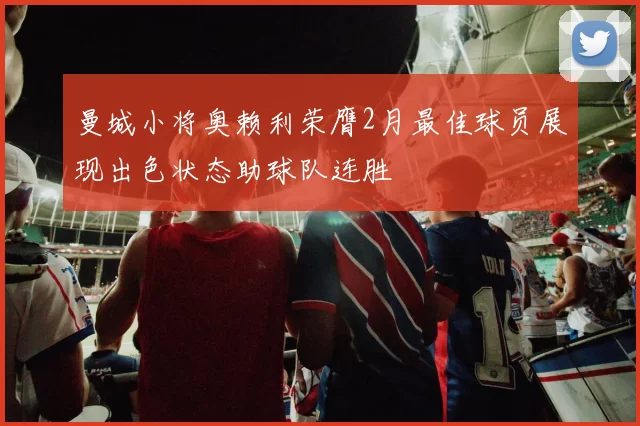 曼城小将奥赖利荣膺2月最佳球员展现出色状态助球队连胜