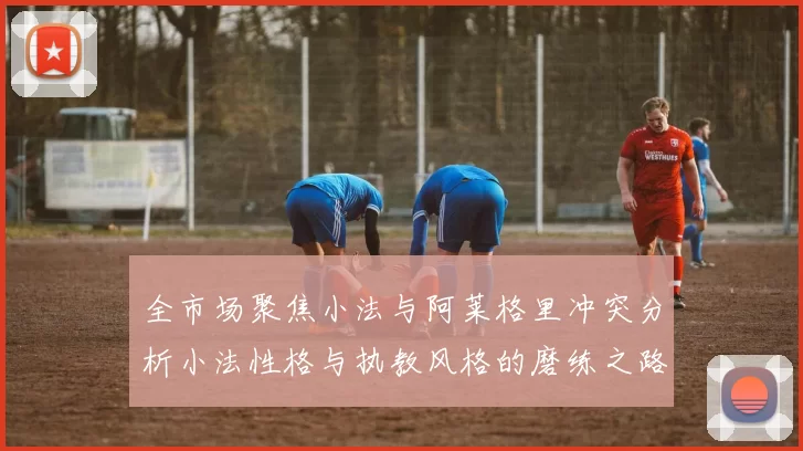 全市场聚焦小法与阿莱格里冲突分析小法性格与执教风格的磨练之路