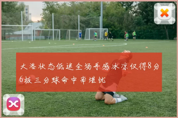 大洛状态低迷全场手感冰凉仅得8分6板三分球命中率堪忧