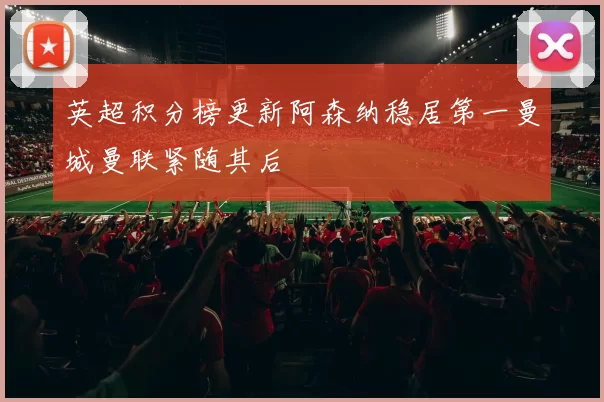 英超积分榜更新阿森纳稳居第一曼城曼联紧随其后