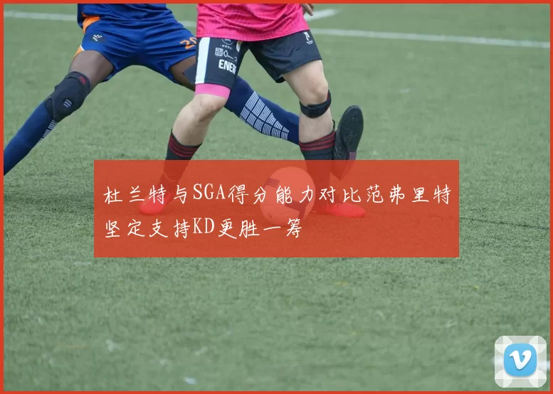 杜兰特与SGA得分能力对比范弗里特坚定支持KD更胜一筹