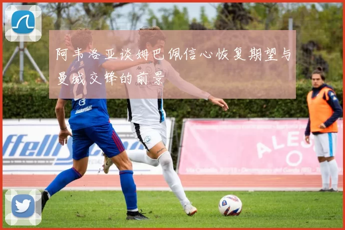 阿韦洛亚谈姆巴佩信心恢复期望与曼城交锋的前景