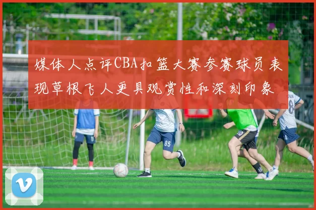 媒体人点评CBA扣篮大赛参赛球员表现草根飞人更具观赏性和深刻印象