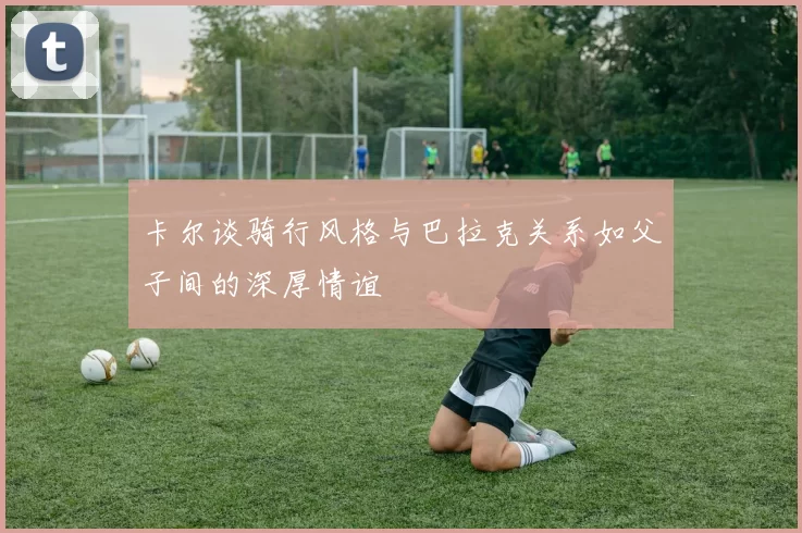 卡尔谈骑行风格与巴拉克关系如父子间的深厚情谊