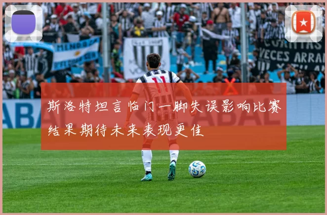 斯洛特坦言临门一脚失误影响比赛结果期待未来表现更佳