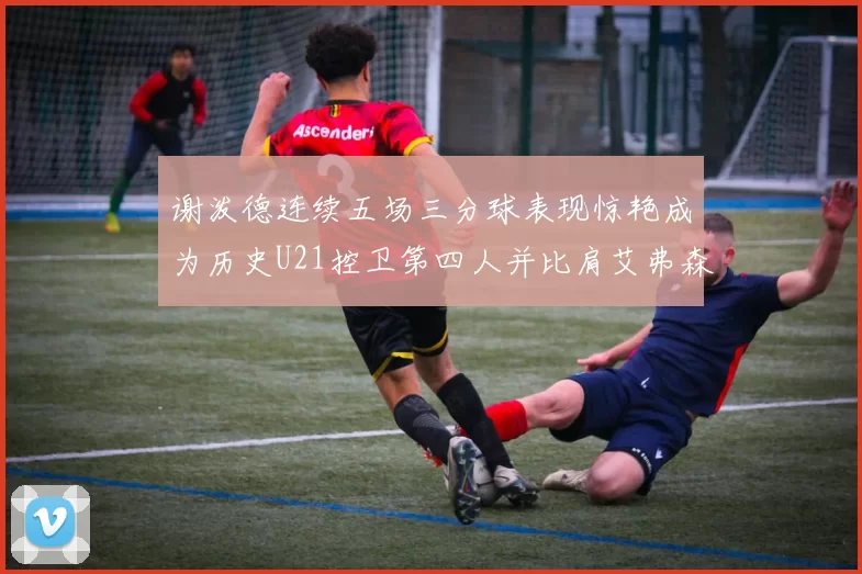 谢泼德连续五场三分球表现惊艳成为历史U21控卫第四人并比肩艾弗森等传奇