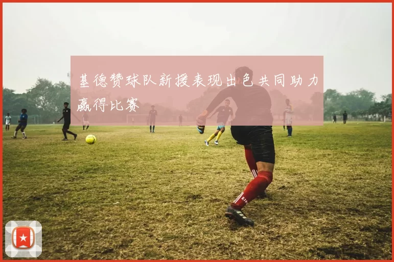 基德赞球队新援表现出色共同助力赢得比赛