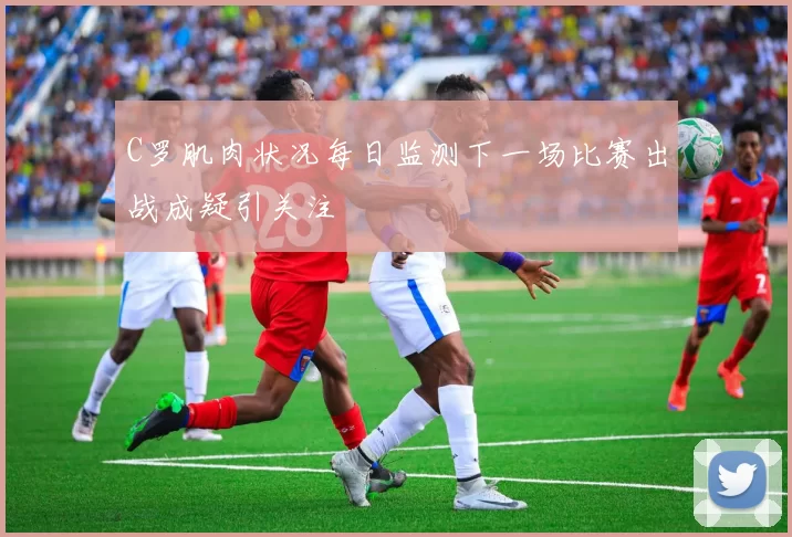 C罗肌肉状况每日监测下一场比赛出战成疑引关注
