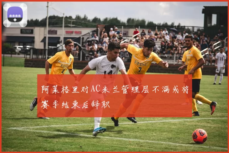 阿莱格里对AC米兰管理层不满或将赛季结束后辞职